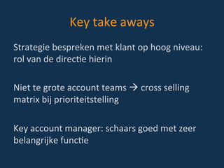 Key	
  take	
  aways	
  
Strategie	
  bespreken	
  met	
  klant	
  op	
  hoog	
  niveau:	
  
rol	
  van	
  de	
  direcBe	
  hierin	
  
	
  
Niet	
  te	
  grote	
  account	
  teams	
  à	
  cross	
  selling	
  
matrix	
  bij	
  prioriteitstelling	
  
	
  
Key	
  account	
  manager:	
  schaars	
  goed	
  met	
  zeer	
  
belangrijke	
  funcBe	
  
 