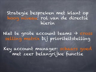 Strategie bespreken met klant op
hoog niveau: rol van de directie
hierin
Niet te grote account teams à cross
selling matrix bij prioriteitstelling
Key account manager: schaars goed
met zeer belangrijke functie
 