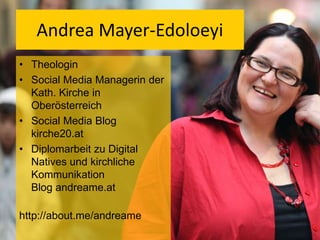 Andrea Mayer-Edoloeyi
• Theologin
• Social Media Managerin der
Kath. Kirche in
Oberösterreich
• Social Media Blog
kirche20.at
• Diplomarbeit zu Digital
Natives und kirchliche
Kommunikation
Blog andreame.at
http://about.me/andreame

 