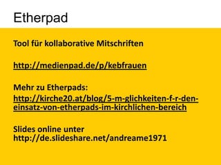 Etherpad
Tool für kollaborative Mitschriften
http://medienpad.de/p/kebfrauen
Mehr zu Etherpads:
http://kirche20.at/blog/5-m-glichkeiten-f-r-deneinsatz-von-etherpads-im-kirchlichen-bereich

Slides online unter
http://de.slideshare.net/andreame1971

 