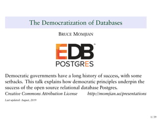 The Democratization of Databases
BRUCE MOMJIAN
Democratic governments have a long history of success, with some
setbacks. This talk explains how democratic principles underpin the
success of the open source relational database Postgres.
Creative Commons Attribution License http://momjian.us/presentations
Last updated: August, 2019
1 / 39
 