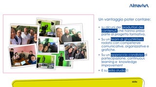 • su alcuni dei produttori dei
contenuti che hanno preso
parte al progetto formativo.
• Su un team di ghostWriters
rodato con competenze
comunicative, organizzative e
grafiche.
• Su un approccio condiviso di
partecipazione, continuous
learning e knowledge
improvement
• E su skilla studio!!!
Un vantaggio poter contare:
 