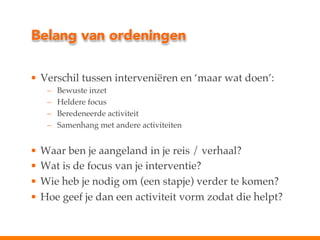Belang van ordeningen
•  Verschil tussen interveniëren en ‘maar wat doen’:!
– 
– 
– 
– 

Bewuste inzet!
Heldere focus!
Beredeneerde activiteit!
Samenhang met andere activiteiten!

•  Waar ben je aangeland in je reis / verhaal?!
•  Wat is de focus van je interventie?!
•  Wie heb je nodig om (een stapje) verder te komen?!
•  Hoe geef je dan een activiteit vorm zodat die helpt?!

 