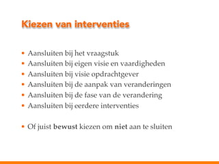 Kiezen van interventies
•  Aansluiten bij het vraagstuk!
•  Aansluiten bij eigen visie en vaardigheden!
•  Aansluiten bij visie opdrachtgever!
•  Aansluiten bij de aanpak van veranderingen!
•  Aansluiten bij de fase van de verandering!
•  Aansluiten bij eerdere interventies!
•  Of juist bewust kiezen om niet aan te sluiten!

 