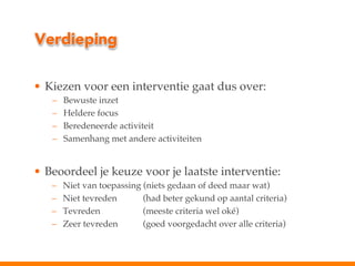 Verdieping
•  Kiezen voor een interventie gaat dus over:!
– 
– 
– 
– 

Bewuste inzet!
Heldere focus!
Beredeneerde activiteit!
Samenhang met andere activiteiten!

!
•  Beoordeel je keuze voor je laatste interventie:!
– 
– 
– 
– 

Niet van toepassing (niets gedaan of deed maar wat)!
Niet tevreden
! (had beter gekund op aantal criteria)!
Tevreden!
! (meeste criteria wel oké)!
Zeer tevreden
! (goed voorgedacht over alle criteria)!

 