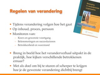 Regelen van verandering
•  Tijdens verandering volgen hoe het gaat!
•  Op inhoud, proces, persoon!
•  Monitoren van:!
–  Koers en gewenste voortgang!
–  Belemmeringen en succesfactoren!
–  Betrokkenheid en weerstand!
!

•  Breng in beeld hoe het veranderverhaal uitpakt in de
praktijk, hoe kijken verschillende betrokkenen
ernaar?!
•  Met als doel om bij te sturen of scherper te krijgen
hoe je de gewenste verandering dichtbij brengt!

 