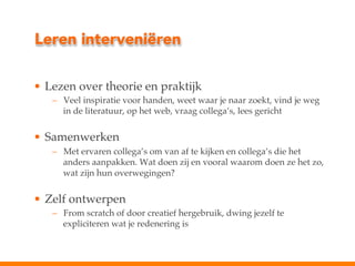 Leren interveniëren
•  Lezen over theorie en praktijk!
–  Veel inspiratie voor handen, weet waar je naar zoekt, vind je weg
in de literatuur, op het web, vraag collega’s, lees gericht"
!

•  Samenwerken!
–  Met ervaren collega’s om van af te kijken en collega’s die het
anders aanpakken. Wat doen zij en vooral waarom doen ze het zo,
wat zijn hun overwegingen?"
!

•  Zelf ontwerpen!
–  From scratch of door creatief hergebruik, dwing jezelf te
expliciteren wat je redenering is!

 