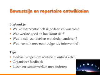 Bewustzijn en repertoire ontwikkelen
Logboekje!
•  Welke interventie heb ik gedaan en waarom?!
•  Wat werkte goed en hoe komt dat?!
•  Wat is mijn aandeel en wat deden anderen?!
•  Wat neem ik mee naar volgende interventie?"
!
Tips!
•  Herhaal vragen om routine te ontwikkelen!
•  Organiseer feedback!
•  Lezen en samenwerken met anderen !

 