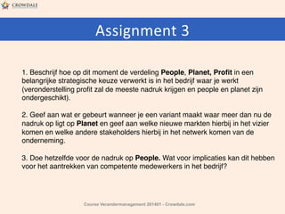 Assignment	
  3	
  	
  
	
  	
  
1. Beschrijf hoe op dit moment de verdeling People, Planet, Proﬁt in een
belangrijke strategische keuze verwerkt is in het bedrijf waar je werkt
(veronderstelling proﬁt zal de meeste nadruk krijgen en people en planet zijn
ondergeschikt).#
2. Geef aan wat er gebeurt wanneer je een variant maakt waar meer dan nu de
nadruk op ligt op Planet en geef aan welke nieuwe markten hierbij in het vizier
komen en welke andere stakeholders hierbij in het netwerk komen van de
onderneming.#
3. Doe hetzelfde voor de nadruk op People. Wat voor implicaties kan dit hebben
voor het aantrekken van competente medewerkers in het bedrijf?

Course Verandermanagement 201401 - Crowdale.com

 
