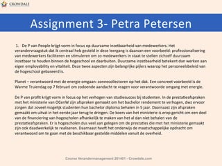 Assignment	
  3-­‐	
  Petra	
  Petersen	
  
	
  1.	
  	
  	
  De	
  P	
  van	
  People	
  krijgt	
  vorm	
  in	
  focus	
  op	
  duurzame	
  inzetbaarheid	
  van	
  medewerkers.	
  Het	
  
verandervraagstuk	
  dat	
  ik	
  centraal	
  heb	
  gesteld	
  in	
  deze	
  leergang	
  is	
  daarvan	
  een	
  voorbeeld:	
  professionalisering	
  
van	
  medewerkers	
  faciliteren	
  en	
  sHmuleren	
  om	
  zo	
  medewerkers	
  in	
  staat	
  te	
  stellen	
  zichzelf	
  duurzaam	
  
inzetbaar	
  te	
  houden	
  binnen	
  de	
  hogeschool	
  en	
  daarbuiten.	
  Duurzame	
  inzetbaarheid	
  betekent	
  dan	
  werken	
  aan	
  
eigen	
  employability	
  en	
  vitaliteit.	
  Deze	
  twee	
  aspecten	
  zijn	
  belangrijke	
  pijlers	
  waarop	
  het	
  personeelsbeleid	
  van	
  
de	
  hogeschool	
  gebaseerd	
  is.	
  	
  
	
  
Planet	
  –	
  verantwoord	
  met	
  de	
  energie	
  omgaan:	
  zonnecollectoren	
  op	
  het	
  dak.	
  Een	
  concreet	
  voorbeeld	
  is	
  de	
  
Warme	
  Truiendag	
  op	
  7	
  februari	
  om	
  zodoende	
  aandacht	
  te	
  vragen	
  voor	
  verantwoorde	
  omgang	
  met	
  energie.	
  	
  
	
  
De	
  P	
  van	
  proﬁt	
  krijgt	
  vorm	
  in	
  focus	
  op	
  het	
  verhogen	
  van	
  studiesucces	
  bij	
  studenten.	
  In	
  de	
  prestaHeafspraken	
  
met	
  het	
  ministerie	
  van	
  OCenW	
  zijn	
  afspraken	
  gemaakt	
  om	
  het	
  bachelor	
  rendement	
  te	
  verhogen,	
  dwz	
  ervoor	
  
zorgen	
  dat	
  zoveel	
  mogelijk	
  studenten	
  hun	
  bachelor	
  diploma	
  behalen	
  in	
  5	
  jaar.	
  Daarnaast	
  zijn	
  afspraken	
  
gemaakt	
  om	
  uitval	
  in	
  het	
  eerste	
  jaar	
  terug	
  te	
  dringen.	
  De	
  koers	
  van	
  het	
  ministerie	
  is	
  erop	
  gericht	
  om	
  een	
  deel	
  
van	
  de	
  ﬁnanciering	
  van	
  hogescholen	
  aYankelijk	
  te	
  maken	
  van	
  het	
  al	
  dan	
  niet	
  behalen	
  van	
  de	
  
prestaHeafspraken.	
  Er	
  is	
  hogescholen	
  dus	
  veel	
  aan	
  gelegen	
  om	
  de	
  prestaHes	
  die	
  met	
  het	
  ministerie	
  gemaakt	
  
zijn	
  ook	
  daadwerkelijk	
  te	
  realiseren.	
  Daarnaast	
  hee:	
  het	
  onderwijs	
  de	
  maatschappelijke	
  opdracht	
  om	
  	
  
verantwoord	
  om	
  te	
  gaan	
  met	
  de	
  beschikbaar	
  gestelde	
  middelen	
  vanuit	
  de	
  overheid.	
  	
  
	
  
	
  
Course Verandermanagement 201401 - Crowdale.com

 