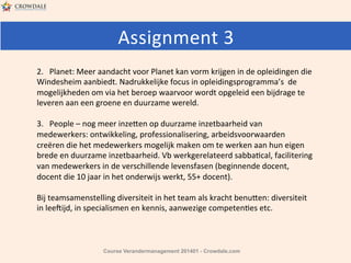 Assignment	
  3	
  	
  
2.	
  	
  	
  Planet:	
  Meer	
  aandacht	
  voor	
  Planet	
  kan	
  vorm	
  krijgen	
  in	
  de	
  opleidingen	
  die	
  
Windesheim	
  aanbiedt.	
  Nadrukkelijke	
  focus	
  in	
  opleidingsprogramma’s	
  	
  de	
  
mogelijkheden	
  om	
  via	
  het	
  beroep	
  waarvoor	
  wordt	
  opgeleid	
  een	
  bijdrage	
  te	
  
leveren	
  aan	
  een	
  groene	
  en	
  duurzame	
  wereld.	
  
	
  
3.	
  	
  	
  People	
  –	
  nog	
  meer	
  inze^en	
  op	
  duurzame	
  inzetbaarheid	
  van	
  
medewerkers:	
  ontwikkeling,	
  professionalisering,	
  arbeidsvoorwaarden	
  
creëren	
  die	
  het	
  medewerkers	
  mogelijk	
  maken	
  om	
  te	
  werken	
  aan	
  hun	
  eigen	
  
brede	
  en	
  duurzame	
  inzetbaarheid.	
  Vb	
  werkgerelateerd	
  sabbaHcal,	
  facilitering	
  
van	
  medewerkers	
  in	
  de	
  verschillende	
  levensfasen	
  (beginnende	
  docent,	
  
docent	
  die	
  10	
  jaar	
  in	
  het	
  onderwijs	
  werkt,	
  55+	
  docent).	
  	
  
	
  
Bij	
  teamsamenstelling	
  diversiteit	
  in	
  het	
  team	
  als	
  kracht	
  benu^en:	
  diversiteit	
  
in	
  lee:ijd,	
  in	
  specialismen	
  en	
  kennis,	
  aanwezige	
  competenHes	
  etc.	
  

Course Verandermanagement 201401 - Crowdale.com

 