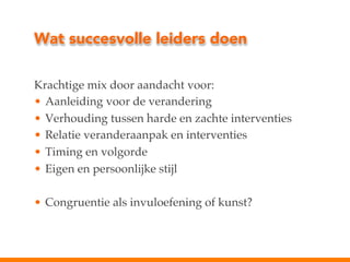 Wat succesvolle leiders doen
Krachtige mix door aandacht voor:!
•  Aanleiding voor de verandering!
•  Verhouding tussen harde en zachte interventies!
•  Relatie veranderaanpak en interventies!
•  Timing en volgorde!
•  Eigen en persoonlijke stijl!
•  Congruentie als invuloefening of kunst?!

 