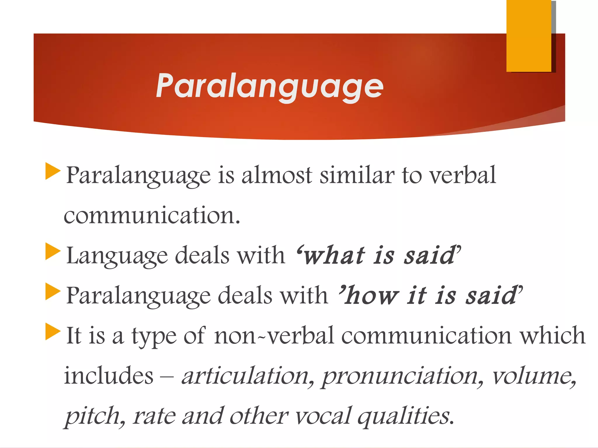 Paralanguage
Paralanguage is almost similar to verbal
communication.
Language deals with ‘what is said’
Paralanguage deals with ’how it is said’
It is a type of non-verbal communication which
includes – articulation, pronunciation, volume,
pitch, rate and other vocal qualities.
 