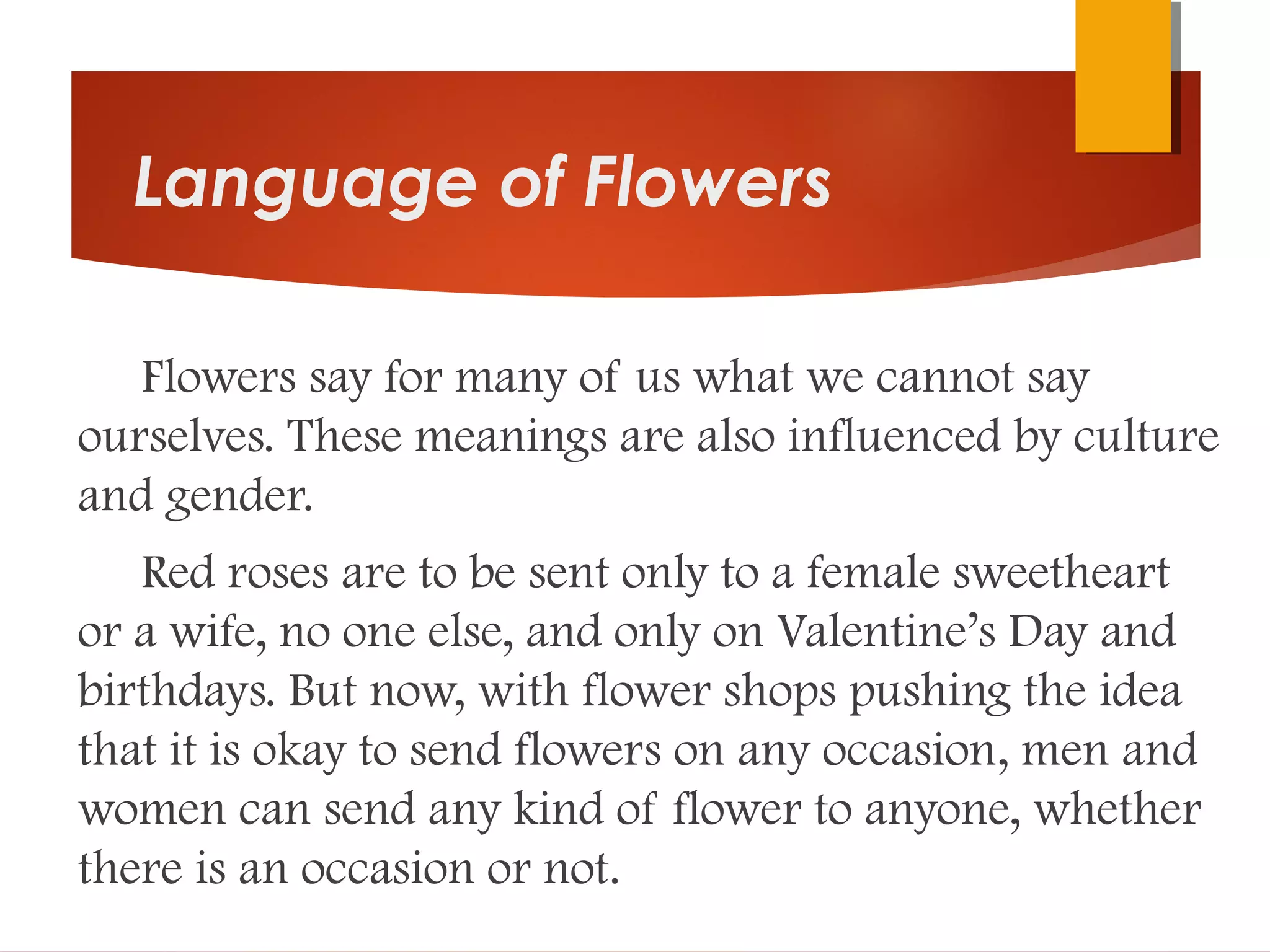 Language of Flowers
Flowers say for many of us what we cannot say
ourselves. These meanings are also influenced by culture
and gender.
Red roses are to be sent only to a female sweetheart
or a wife, no one else, and only on Valentine’s Day and
birthdays. But now, with flower shops pushing the idea
that it is okay to send flowers on any occasion, men and
women can send any kind of flower to anyone, whether
there is an occasion or not.
 