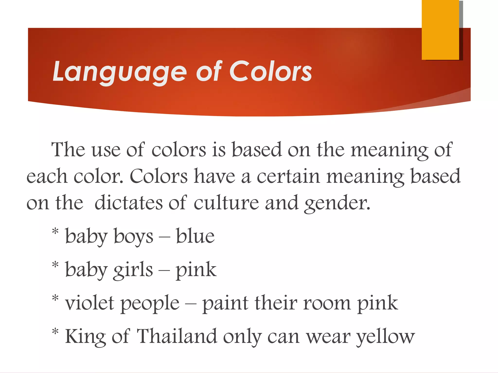 Language of Colors
The use of colors is based on the meaning of
each color. Colors have a certain meaning based
on the dictates of culture and gender.
* baby boys – blue
* baby girls – pink
* violet people – paint their room pink
* King of Thailand only can wear yellow
 