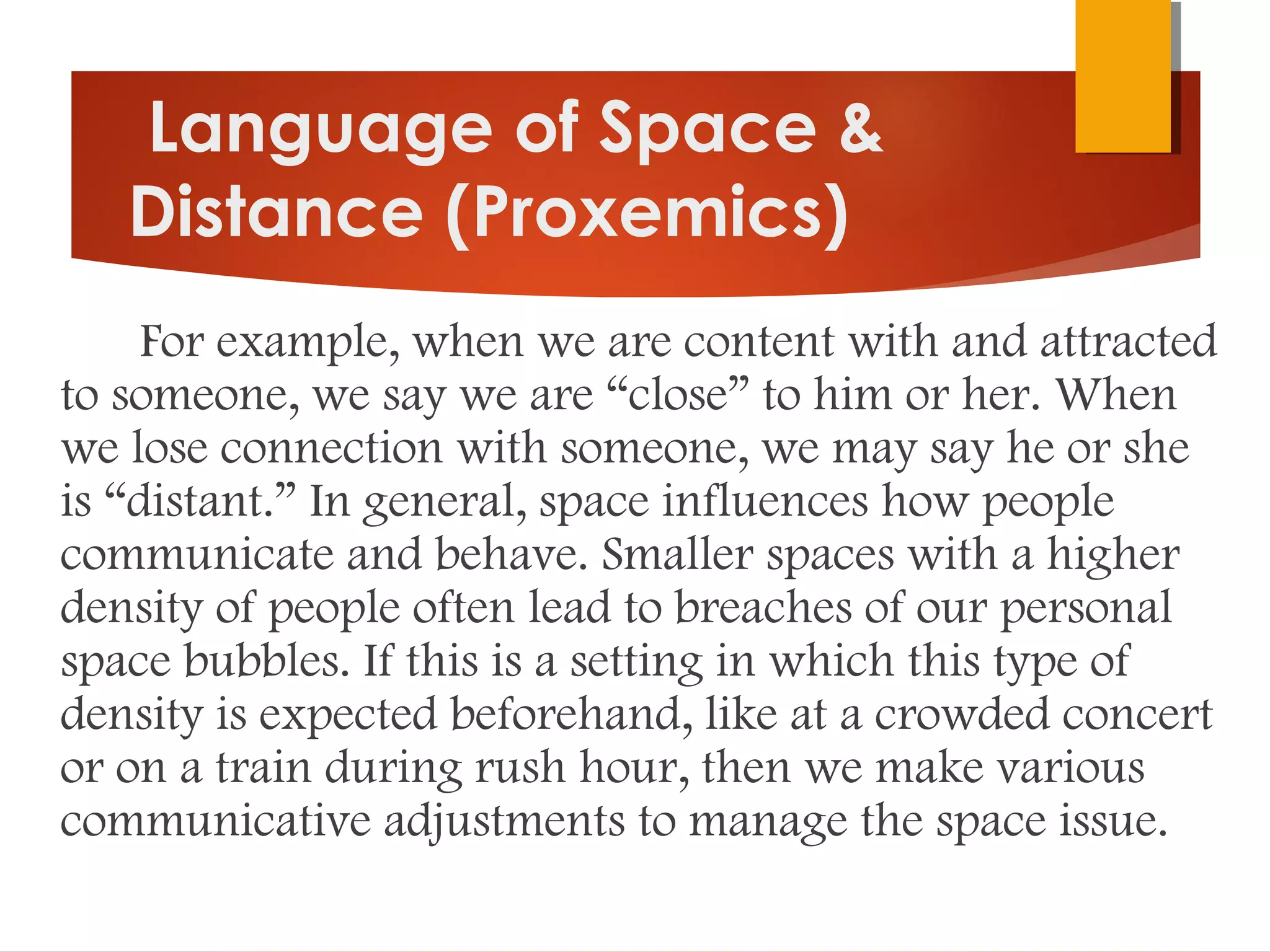 Language of Space &
Distance (Proxemics)
For example, when we are content with and attracted
to someone, we say we are “close” to him or her. When
we lose connection with someone, we may say he or she
is “distant.” In general, space influences how people
communicate and behave. Smaller spaces with a higher
density of people often lead to breaches of our personal
space bubbles. If this is a setting in which this type of
density is expected beforehand, like at a crowded concert
or on a train during rush hour, then we make various
communicative adjustments to manage the space issue.
 