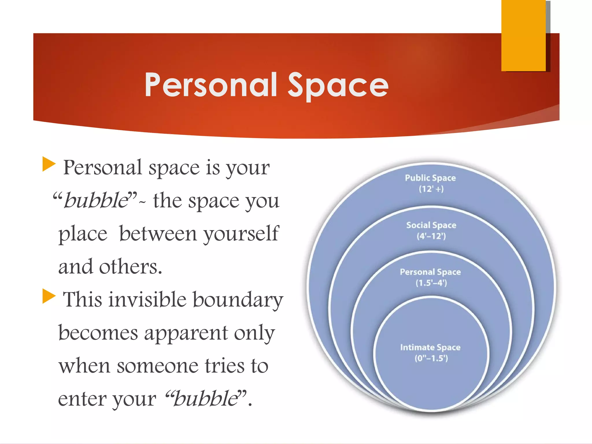Personal Space
 Personal space is your
“bubble”- the space you
place between yourself
and others.
 This invisible boundary
becomes apparent only
when someone tries to
enter your “bubble”.
 