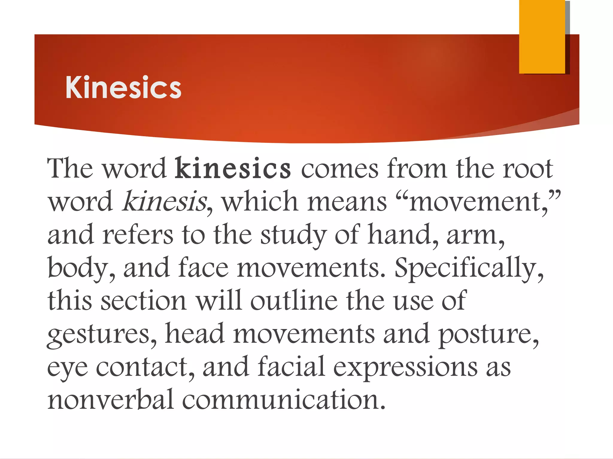 Kinesics
The word kinesics comes from the root
word kinesis, which means “movement,”
and refers to the study of hand, arm,
body, and face movements. Specifically,
this section will outline the use of
gestures, head movements and posture,
eye contact, and facial expressions as
nonverbal communication.
 