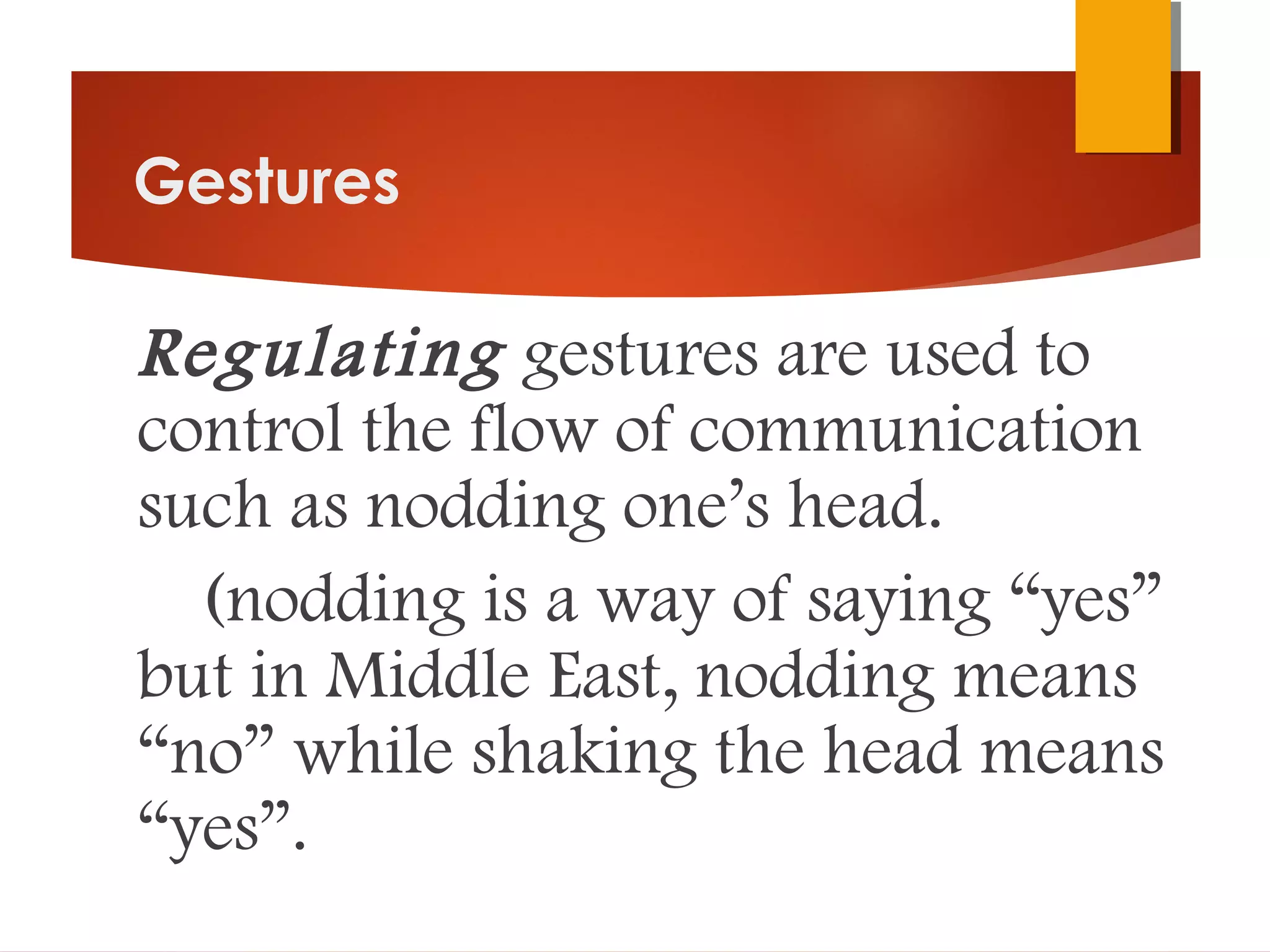 Gestures
Regulating gestures are used to
control the flow of communication
such as nodding one’s head.
(nodding is a way of saying “yes”
but in Middle East, nodding means
“no” while shaking the head means
“yes”.
 