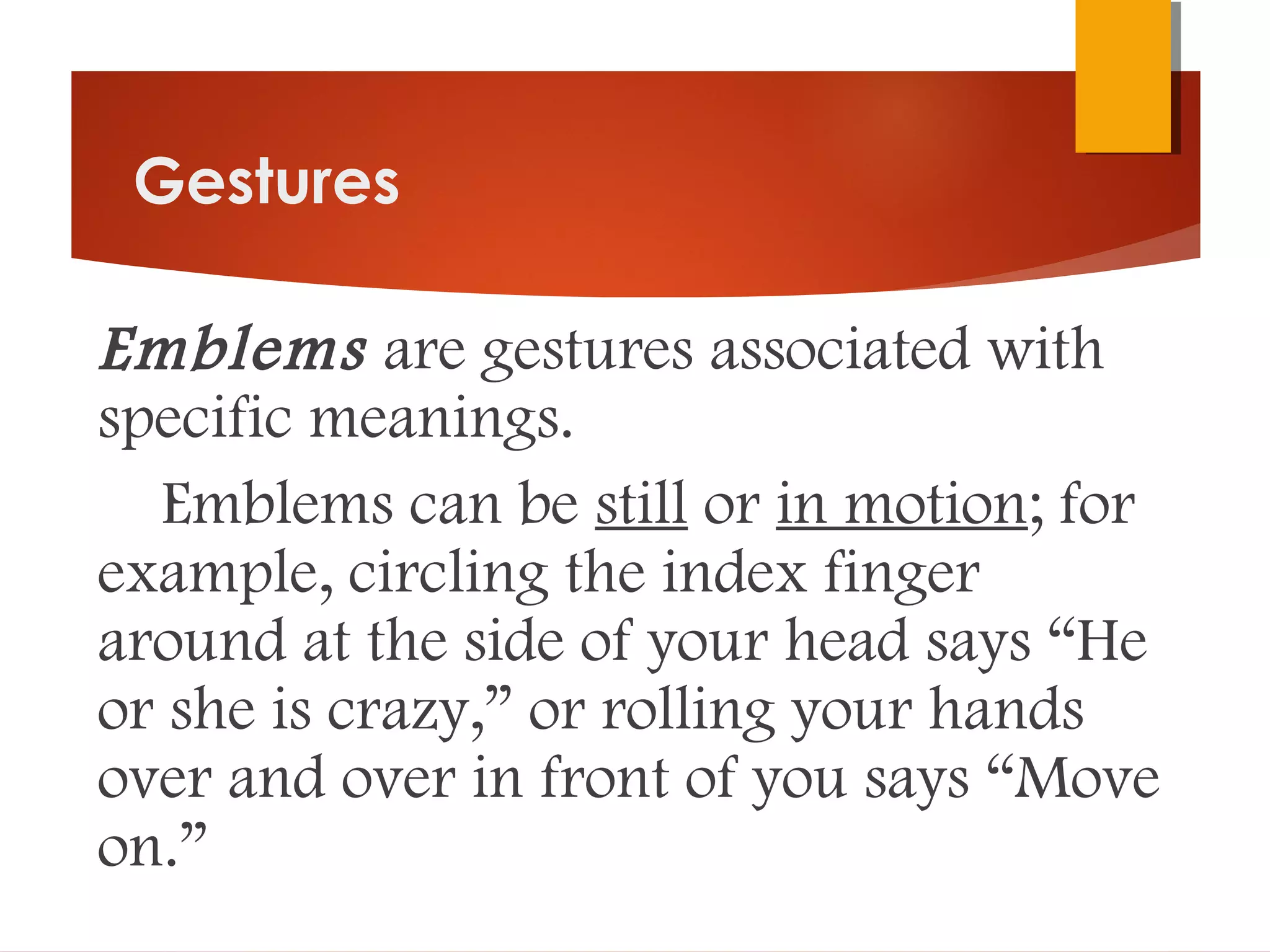 Gestures
Emblems are gestures associated with
specific meanings.
Emblems can be still or in motion; for
example, circling the index finger
around at the side of your head says “He
or she is crazy,” or rolling your hands
over and over in front of you says “Move
on.”
 