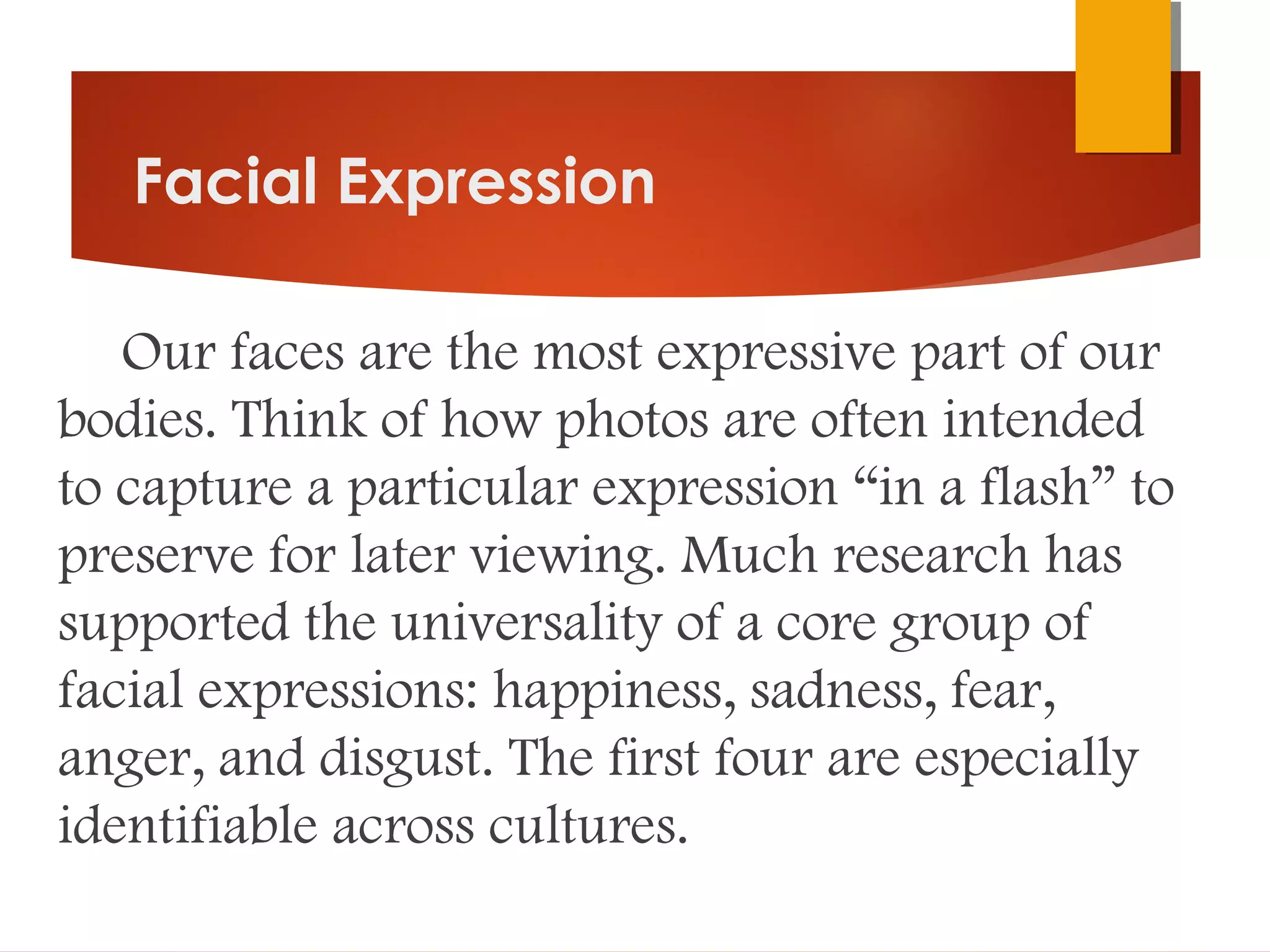 Facial Expression
Our faces are the most expressive part of our
bodies. Think of how photos are often intended
to capture a particular expression “in a flash” to
preserve for later viewing. Much research has
supported the universality of a core group of
facial expressions: happiness, sadness, fear,
anger, and disgust. The first four are especially
identifiable across cultures.
 