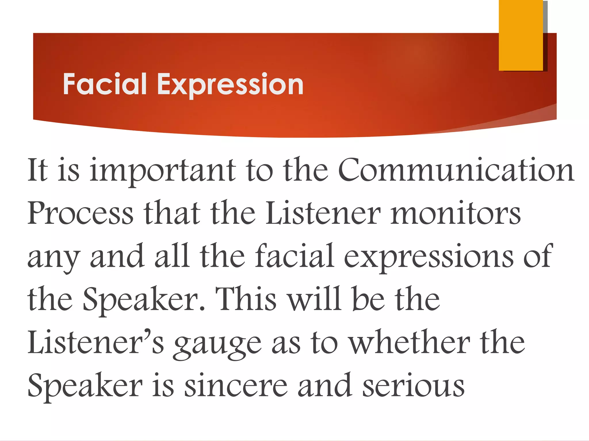 Facial Expression
It is important to the Communication
Process that the Listener monitors
any and all the facial expressions of
the Speaker. This will be the
Listener’s gauge as to whether the
Speaker is sincere and serious
 