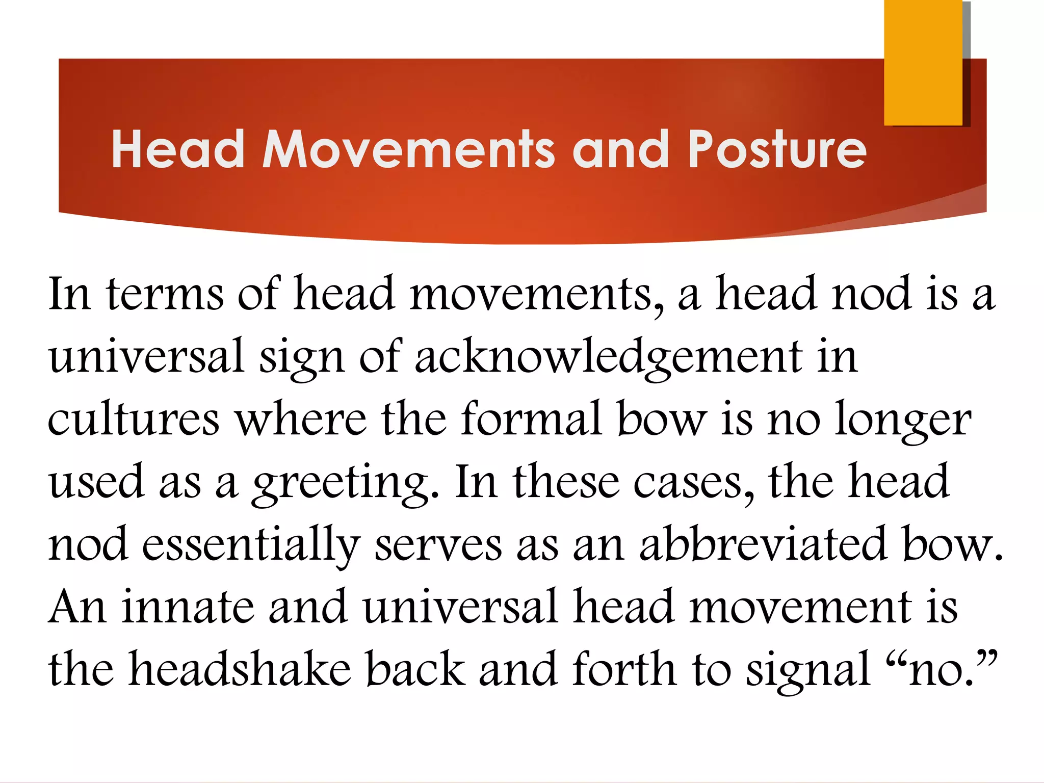 Head Movements and Posture
In terms of head movements, a head nod is a
universal sign of acknowledgement in
cultures where the formal bow is no longer
used as a greeting. In these cases, the head
nod essentially serves as an abbreviated bow.
An innate and universal head movement is
the headshake back and forth to signal “no.”
 