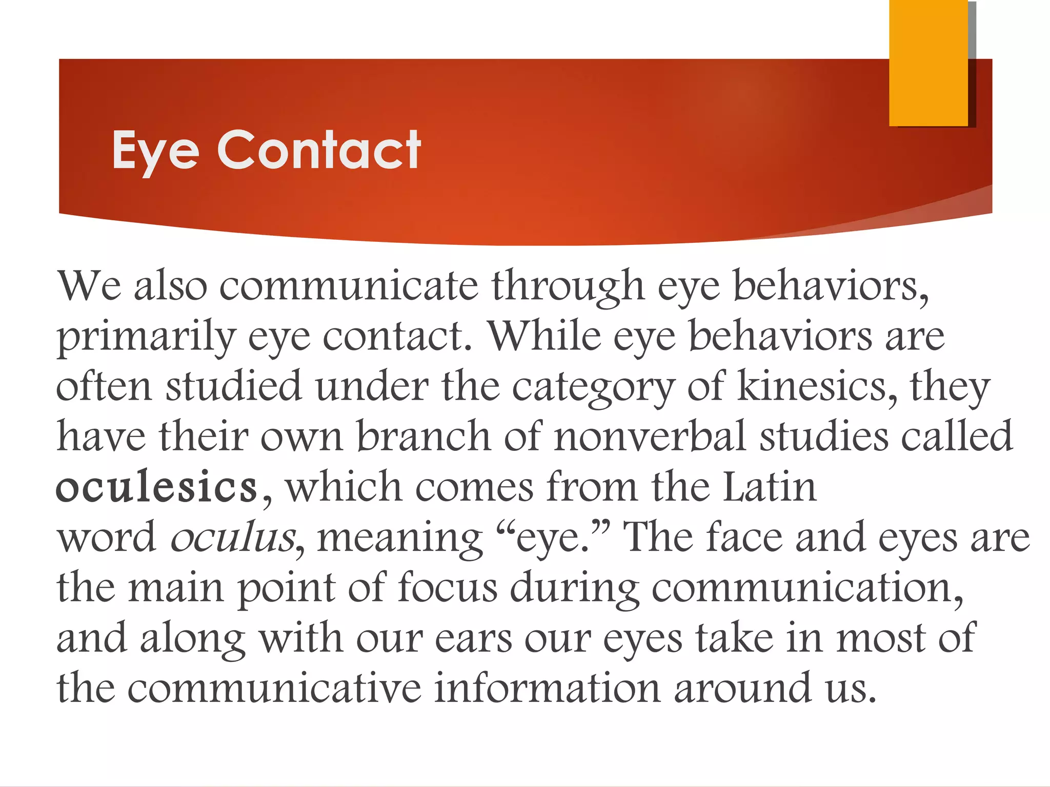 Eye Contact
We also communicate through eye behaviors,
primarily eye contact. While eye behaviors are
often studied under the category of kinesics, they
have their own branch of nonverbal studies called
oculesics, which comes from the Latin
word oculus, meaning “eye.” The face and eyes are
the main point of focus during communication,
and along with our ears our eyes take in most of
the communicative information around us. 
 