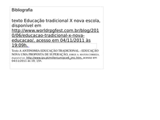 
      
       
      
     
      
       Bibliografia 
       
       texto Educação tradicional X nova escola, disponível em http://www.worldrpgfest.com.br/blog/2010/06/educacao-tradicional-x-nova-educacao/, acesso em 04/11/2011 às 19:09h. 
       Texto A ANTINOMIA EDUCAÇÃO TRADICIONAL - EDUCAÇÃO NOVA UMA PROPOSTA DE SUPERAÇÃO, JORGE A. MATOS CORREIA, disponível em http://www.ipv.pt/millenium/pce6_jmc.htm, acesso em 04/11/2011 às 19; 15h. 
       
      
     