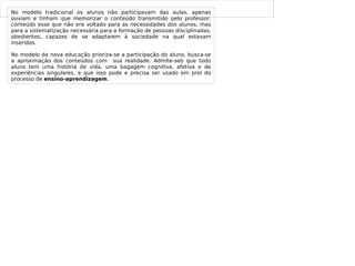 
      
       
      
     
      
       No modelo tradicional os alunos não participavam das aulas, apenas ouviam e tinham que memorizar o conteúdo transmitido pelo professor; conteúdo esse que não era voltado para as necessidades dos alunos, mas para a sistematização necessária para a formação de pessoas disciplinadas, obedientes, capazes de se adaptarem à sociedade na qual estavam inseridos. 
       No modelo da nova educação prioriza-se a participação do aluno, busca-se a aproximação dos conteúdos com  sua realidade. Admite-seb que todo aluno tem uma história de vida, uma bagagem cognitiva, afetiva e de experiências singulares, e que isso pode e precisa ser usado em prol do processo de  ensino-aprendizagem . 
      
     