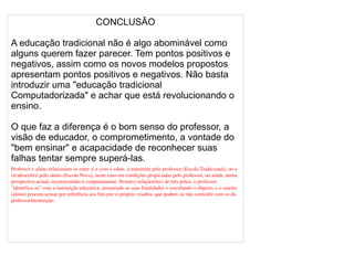 
      
       CONCLUSÂO 
       
       A educação tradicional não é algo abominável como alguns querem fazer parecer. Tem pontos positivos e negativos, assim como os novos modelos propostos apresentam pontos positivos e negativos. Não basta introduzir uma "educação tradicional Computadorizada" e achar que está revolucionando o ensino. 
       
       O que faz a diferença é o bom senso do professor, a visão de educador, o comprometimento, a vontade do "bem ensinar" e acapacidade de reconhecer suas falhas tentar sempre superá-las. 
       Professor e aluno relacionam-se entre si e com o saber, a transmitir pelo professor (Escola Tradicional), ou a (re)descobrir pelo aluno (Escola Nova), neste caso em condições propiciadas pelo professor, ou ainda, numa perspectiva actual, reconstruindo-o conjuntamente. Nesta(s) relação(ões) de três polos, o professor "identifica-se" com a instituição educativa, assumindo as suas finalidades e veiculando o objecto, e o sujeito (aluno) procura actuar por referência aos fins por si próprio visados, que podem ou não coincidir com os do professor/instituição. 
       
       
       
      
     