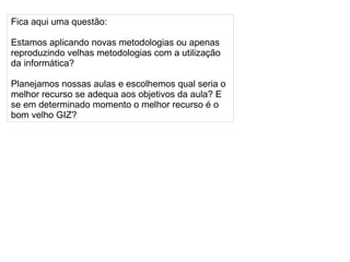 
      
       Fica aqui uma questão: 
       
       Estamos aplicando novas metodologias ou apenas reproduzindo velhas metodologias com a utilização da informática? 
       
       Planejamos nossas aulas e escolhemos qual seria o melhor recurso se adequa aos objetivos da aula? E se em determinado momento o melhor recurso é o bom velho GIZ? 
      
     