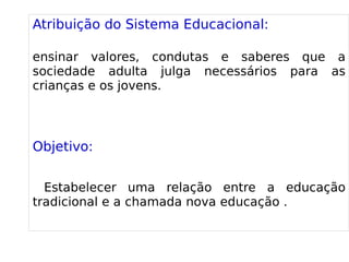 
      
       Atribuição do Sistema Educacional: 
       
       ensinar valores, condutas e saberes que a sociedade adulta julga necessários para as crianças e os jovens. 
       
       
       Objetivo: 
       
       Estabelecer uma relação entre a educação tradicional e a chamada nova educação . 
       
      
     
