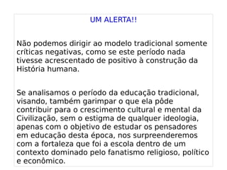 
      
       UM ALERTA!! 
       
       Não podemos dirigir ao modelo tradicional somente críticas negativas, como se este período nada tivesse acrescentado de positivo à construção da História humana. 
       
       Se analisamos o período da educação tradicional, visando, também garimpar o que ela pôde contribuir para o crescimento cultural e mental da Civilização, sem o estigma de qualquer ideologia, apenas com o objetivo de estudar os pensadores em educação desta época, nos surpreenderemos com a fortaleza que foi a escola dentro de um contexto dominado pelo fanatismo religioso, político e econômico. 
      
     