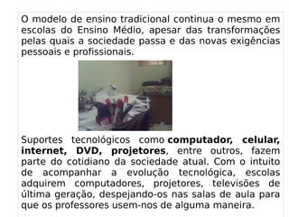 
      
       O modelo de ensino tradicional continua o mesmo em escolas do Ensino Médio, apesar das transformações pelas quais a sociedade passa e das novas exigências pessoais e profissionais. 
       
       
       
       
       
       Suportes tecnológicos como  computador, celular, internet, DVD, projetores , entre outros, fazem parte do cotidiano da sociedade atual. Com o intuito de acompanhar a evolução tecnológica, escolas adquirem computadores, projetores, televisões de última geração, despejando-os nas salas de aula para que os professores usem-nos de alguma maneira. 
       
      
     
      
     