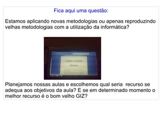 
      
       Fica aqui uma questão: 
       
       Estamos aplicando novas metodologias ou apenas reproduzindo velhas metodologias com a utilização da informática? 
       
       
       
       
       
       
       
       
       
       Planejamos nossas aulas e escolhemos qual seria  recurso se adequa aos objetivos da aula? E se em determinado momento o melhor recurso é o bom velho GIZ? 
      
     
      
     