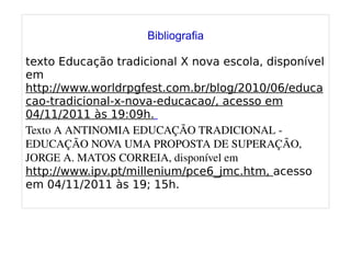 
      
       
       Bibliografia 
       
       texto Educação tradicional X nova escola, disponível em http://www.worldrpgfest.com.br/blog/2010/06/educacao-tradicional-x-nova-educacao/, acesso em 04/11/2011 às 19:09h. 
       Texto A ANTINOMIA EDUCAÇÃO TRADICIONAL - EDUCAÇÃO NOVA UMA PROPOSTA DE SUPERAÇÃO, JORGE A. MATOS CORREIA, disponível em http://www.ipv.pt/millenium/pce6_jmc.htm, acesso em 04/11/2011 às 19; 15h. 
       
      
     