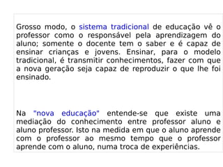 
      
       
       Grosso modo, o sistema tradicional de educação vê o professor como o responsável pela aprendizagem do aluno; somente o docente tem o saber e é capaz de ensinar crianças e jovens. Ensinar, para o modelo tradicional, é transmitir conhecimentos, fazer com que a nova geração seja capaz de reproduzir o que lhe foi ensinado. 
       
       
       Na "nova educação" entende-se que existe uma mediação do conhecimento entre professor aluno e aluno professor. Isto na medida em que o aluno aprende com o professor ao mesmo tempo que o professor aprende com o aluno, numa troca de experiências. 
      
     