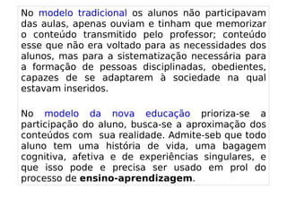 
      
       No modelo tradicional os alunos não participavam das aulas, apenas ouviam e tinham que memorizar o conteúdo transmitido pelo professor; conteúdo esse que não era voltado para as necessidades dos alunos, mas para a sistematização necessária para a formação de pessoas disciplinadas, obedientes, capazes de se adaptarem à sociedade na qual estavam inseridos. 
       
       No modelo da nova educação prioriza-se a participação do aluno, busca-se a aproximação dos conteúdos com  sua realidade. Admite-seb que todo aluno tem uma história de vida, uma bagagem cognitiva, afetiva e de experiências singulares, e que isso pode e precisa ser usado em prol do processo de  ensino-aprendizagem . 
      
     