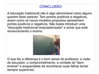 
      
       CONCLUSÂO 
       
       A educação tradicional não é algo abominável como alguns querem fazer parecer. Tem pontos positivos e negativos, assim como os novos modelos propostos apresentam pontos positivos e negativos. Não basta introduzir uma "educação tradicional omputadorizada" e achar que está revolucionando o ensino. 
       
       
       
       
       
       
       
       O que faz a diferença é o bom senso do professor, a visão de educador, o comprometimento, a vontade do "bem ensinar" e acapacidade de reconhecer suas falhas tentar sempre superá-las. 
      
     
      
     