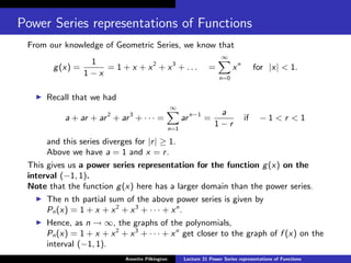 Power Series representations of Functions
From our knowledge of Geometric Series, we know that
g(x) =
1
1 − x
= 1 + x + x2
+ x3
+ . . . =
∞
X
n=0
xn
for |x| < 1.
I Recall that we had
a + ar + ar2
+ ar3
+ · · · =
∞
X
n=1
arn−1
=
a
1 − r
if − 1 < r < 1
and this series diverges for |r| ≥ 1.
Above we have a = 1 and x = r.
This gives us a power series representation for the function g(x) on the
interval (−1, 1).
Note that the function g(x) here has a larger domain than the power series.
I The n th partial sum of the above power series is given by
Pn(x) = 1 + x + x2
+ x3
+ · · · + xn
.
I Hence, as n → ∞, the graphs of the polynomials,
Pn(x) = 1 + x + x2
+ x3
+ · · · + xn
get closer to the graph of f (x) on the
interval (−1, 1).
Annette Pilkington Lecture 31 Power Series representations of Functions
 