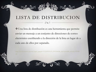 LISTA DE DISTRIBUCION

 Una lista de distribución es una herramienta que permite
enviar un mensaje a un conjunto de direcciones de correo
electrónico escribiendo a la dirección de la lista en lugar de a
cada uno de ellos por separado.

http://portal.uned.es/portal/page?_pageid=93,2620333,93_20535062&_dad=portal&_schema=PORT
AL
 