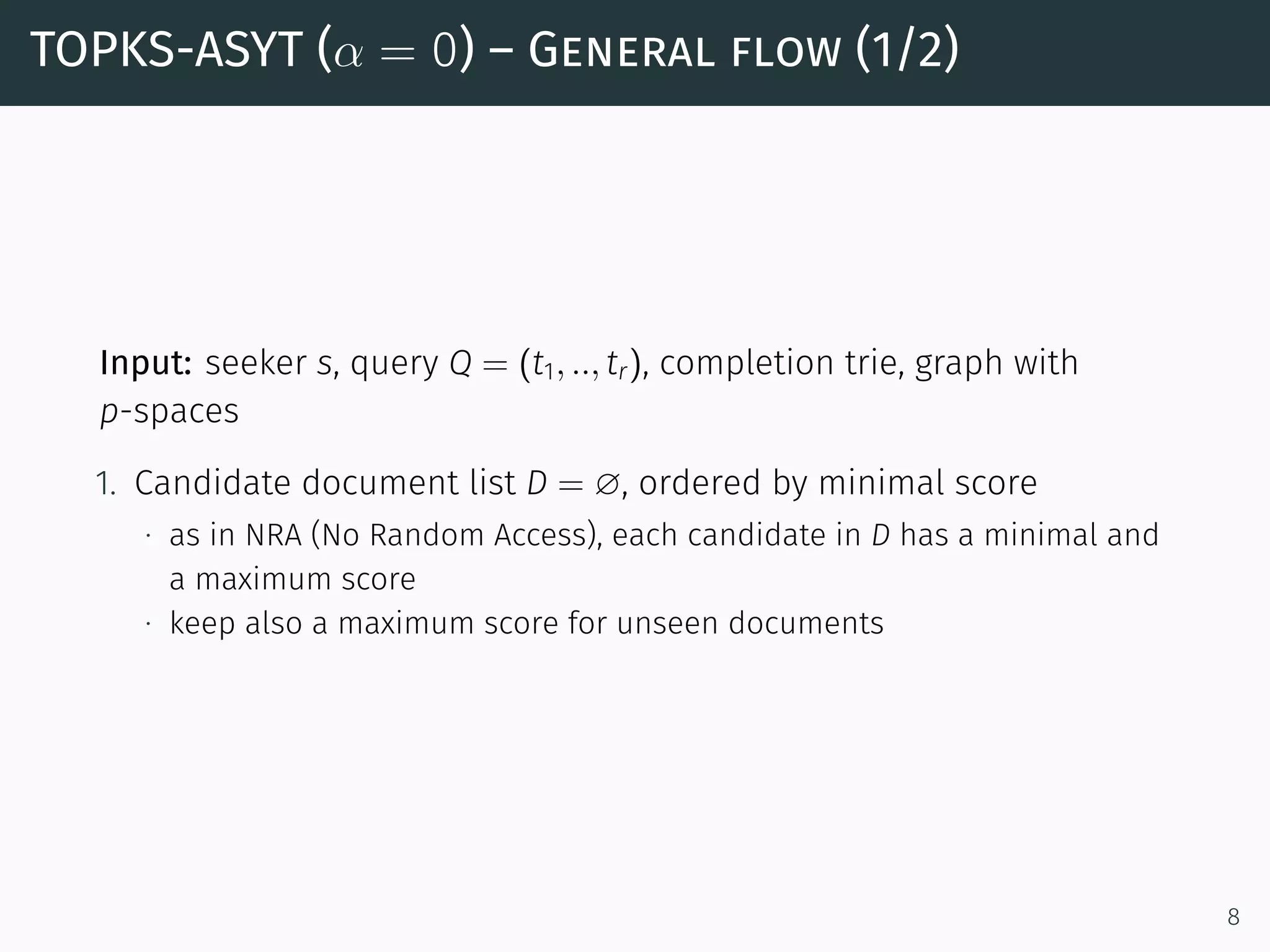 TOPKS-ASYT (α = 0) – General flow (1/2)
Input: seeker s, query Q = (t1, .., tr), completion trie, graph with
p-spaces
1. Candidate document list D = ∅, ordered by minimal score
∙ as in NRA (No Random Access), each candidate in D has a minimal and
a maximum score
∙ keep also a maximum score for unseen documents
8
 