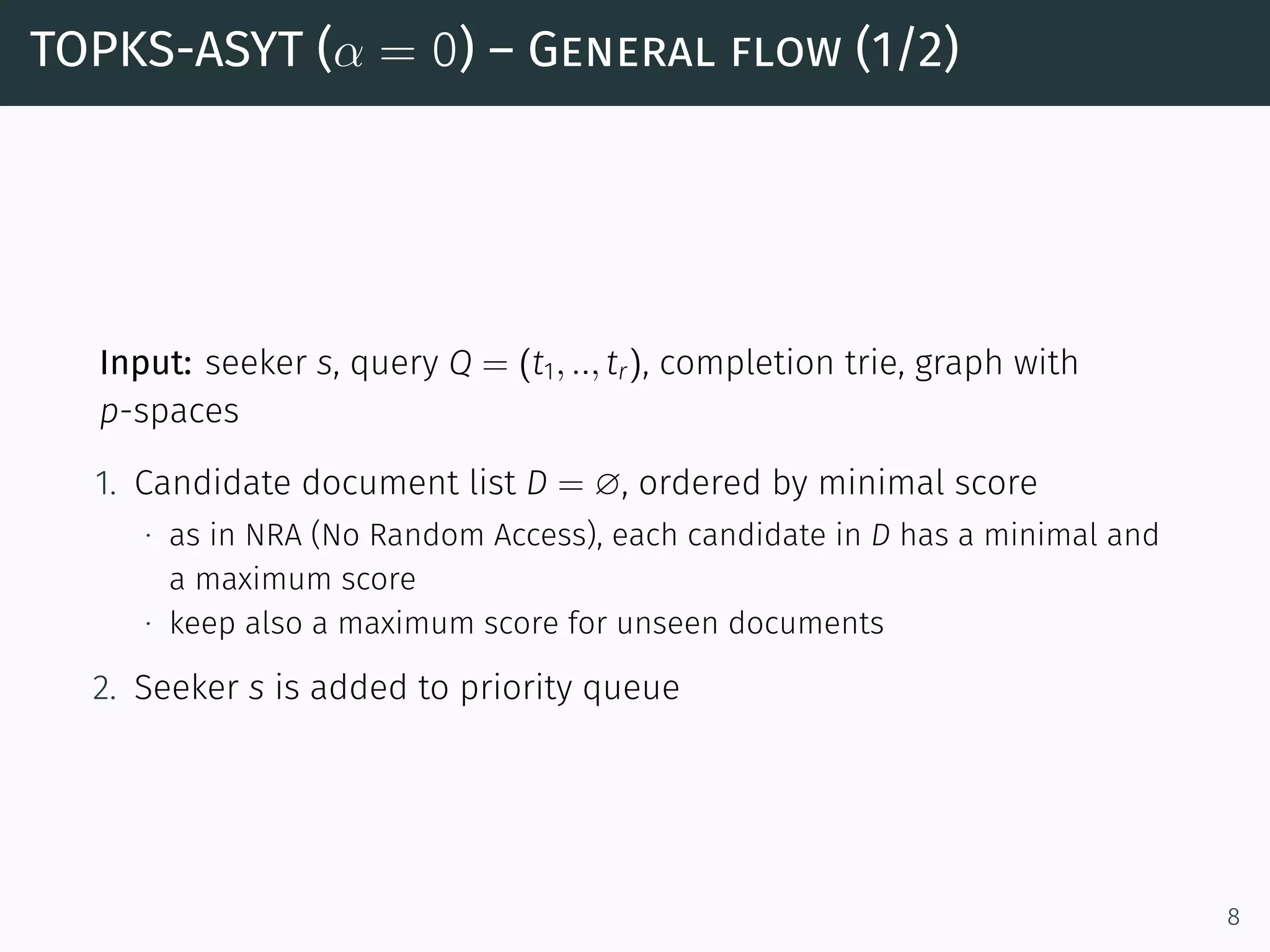 TOPKS-ASYT (α = 0) – General flow (1/2)
Input: seeker s, query Q = (t1, .., tr), completion trie, graph with
p-spaces
1. Candidate document list D = ∅, ordered by minimal score
∙ as in NRA (No Random Access), each candidate in D has a minimal and
a maximum score
∙ keep also a maximum score for unseen documents
2. Seeker s is added to priority queue
8
 