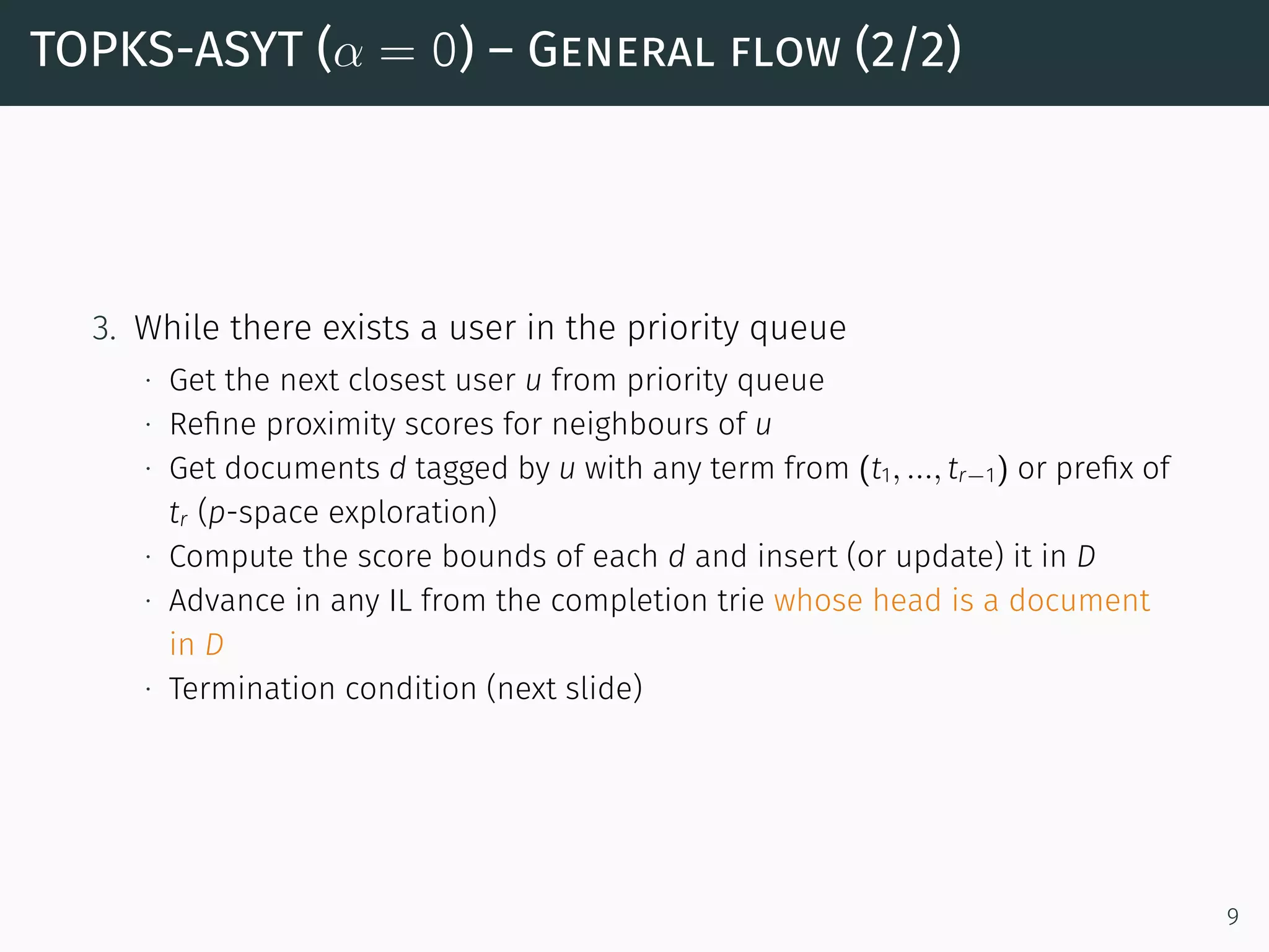 TOPKS-ASYT (α = 0) – General flow (2/2)
3. While there exists a user in the priority queue
∙ Get the next closest user u from priority queue
∙ Reﬁne proximity scores for neighbours of u
∙ Get documents d tagged by u with any term from (t1, ..., tr−1) or preﬁx of
tr (p-space exploration)
∙ Compute the score bounds of each d and insert (or update) it in D
∙ Advance in any IL from the completion trie whose head is a document
in D
∙ Termination condition (next slide)
9
 