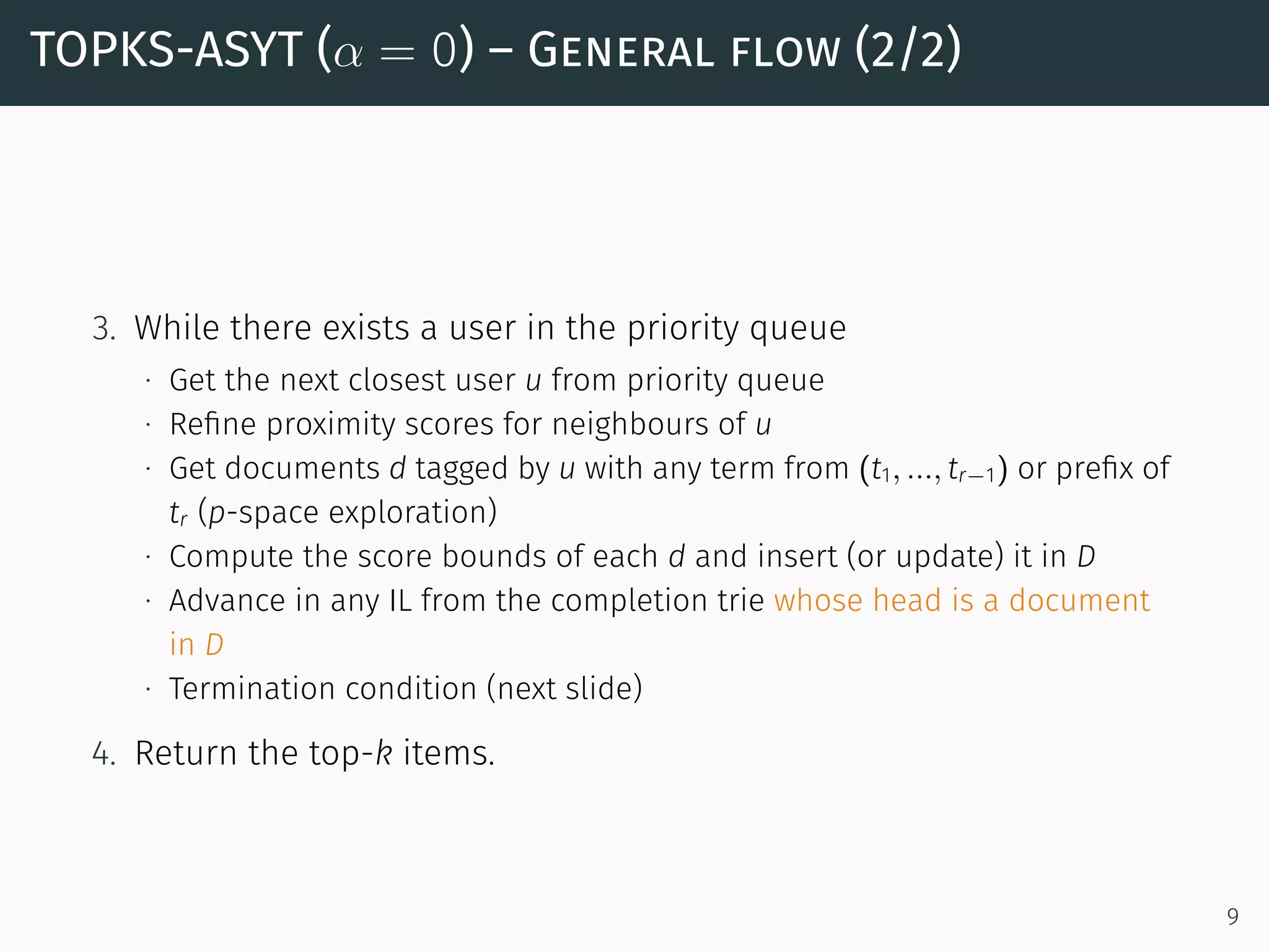 TOPKS-ASYT (α = 0) – General flow (2/2)
3. While there exists a user in the priority queue
∙ Get the next closest user u from priority queue
∙ Reﬁne proximity scores for neighbours of u
∙ Get documents d tagged by u with any term from (t1, ..., tr−1) or preﬁx of
tr (p-space exploration)
∙ Compute the score bounds of each d and insert (or update) it in D
∙ Advance in any IL from the completion trie whose head is a document
in D
∙ Termination condition (next slide)
4. Return the top-k items.
9
 
