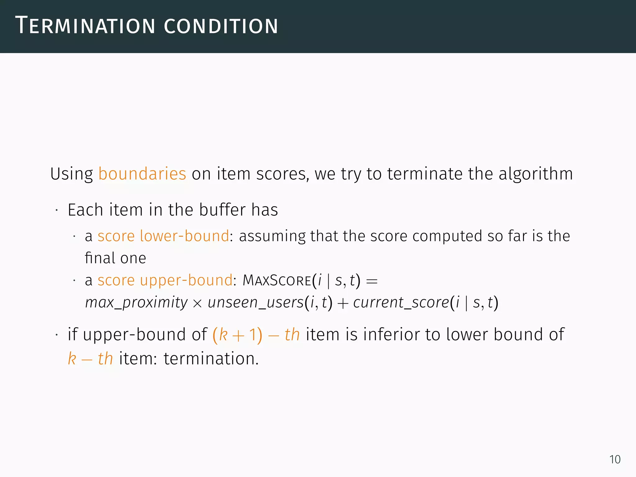 Termination condition
Using boundaries on item scores, we try to terminate the algorithm
∙ Each item in the buffer has
∙ a score lower-bound: assuming that the score computed so far is the
ﬁnal one
∙ a score upper-bound: MaxScore(i | s, t) =
max_proximity × unseen_users(i, t) + current_score(i | s, t)
∙ if upper-bound of (k + 1) − th item is inferior to lower bound of
k − th item: termination.
10
 