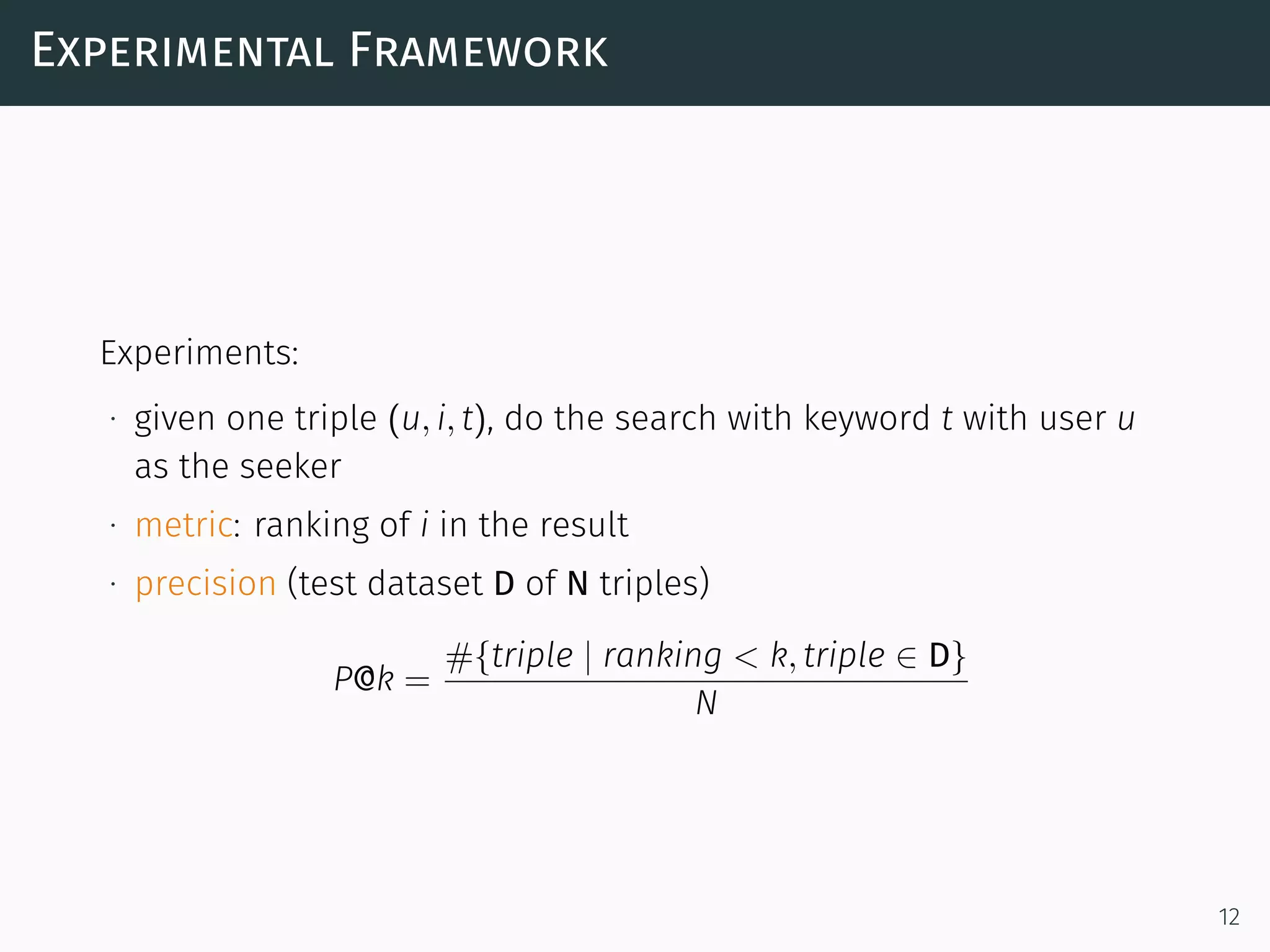 Experimental Framework
Experiments:
∙ given one triple (u, i, t), do the search with keyword t with user u
as the seeker
∙ metric: ranking of i in the result
∙ precision (test dataset D of N triples)
P@k =
#{triple | ranking < k, triple ∈ D}
N
12
 
