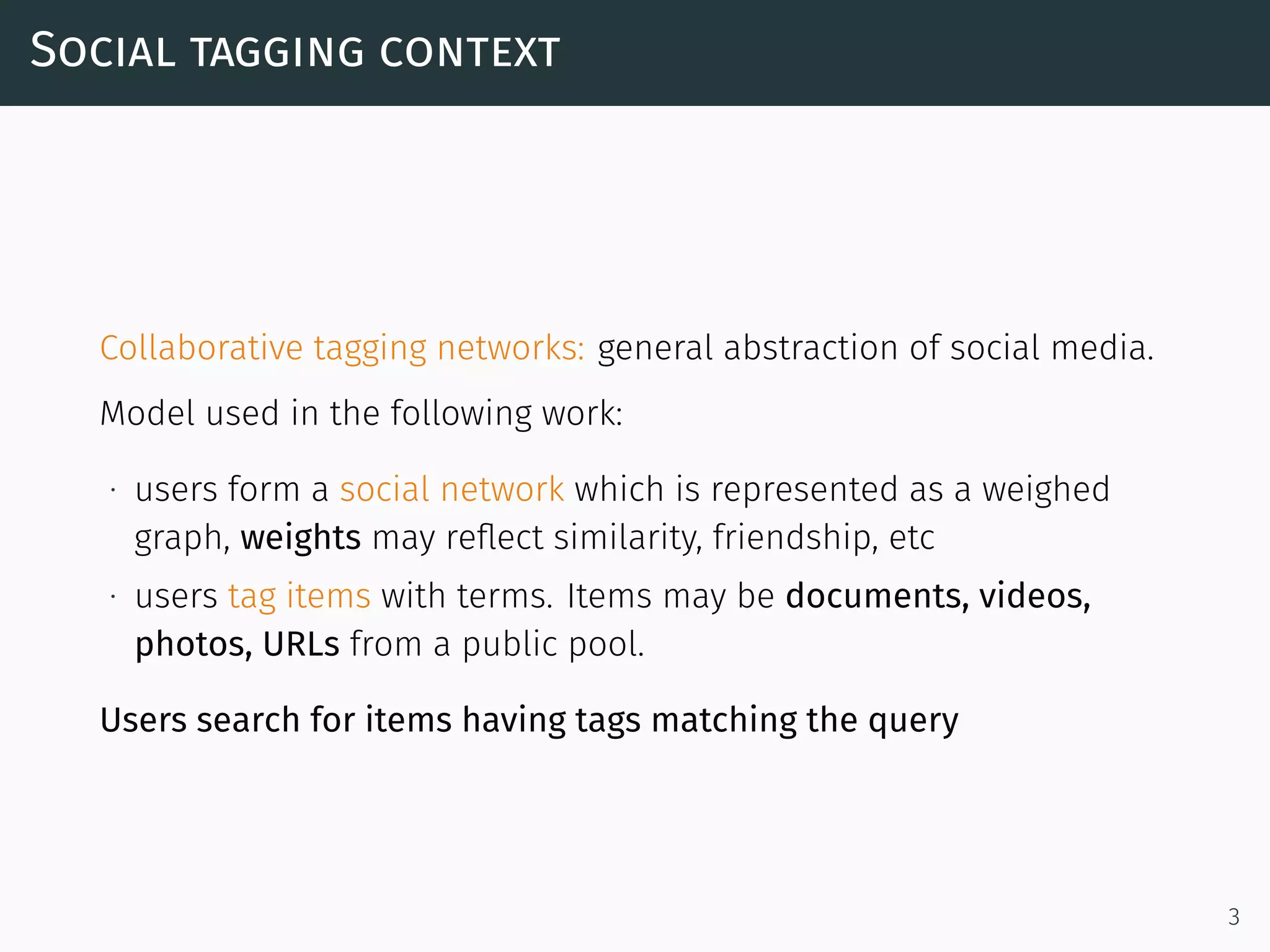 Social tagging context
Collaborative tagging networks: general abstraction of social media.
Model used in the following work:
∙ users form a social network which is represented as a weighed
graph, weights may reﬂect similarity, friendship, etc
∙ users tag items with terms. Items may be documents, videos,
photos, URLs from a public pool.
Users search for items having tags matching the query
3
 
