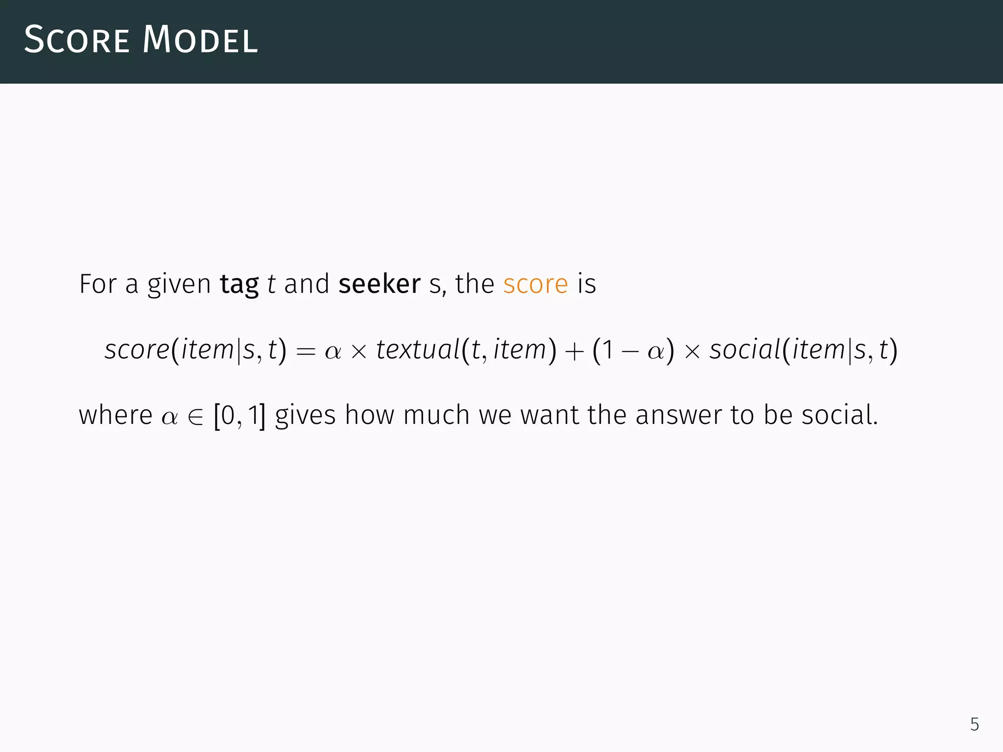 Score Model
For a given tag t and seeker s, the score is
score(item|s, t) = α × textual(t, item) + (1 − α) × social(item|s, t)
where α ∈ [0, 1] gives how much we want the answer to be social.
5
 